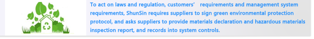 To act on laws and regulation, customers’ requirements and management system requirements, ShunSin requires suppliers to sign green environmental protection protocol, and asks suppliers to provide materials declaration and hazardous materials inspection report, and records into system controls.